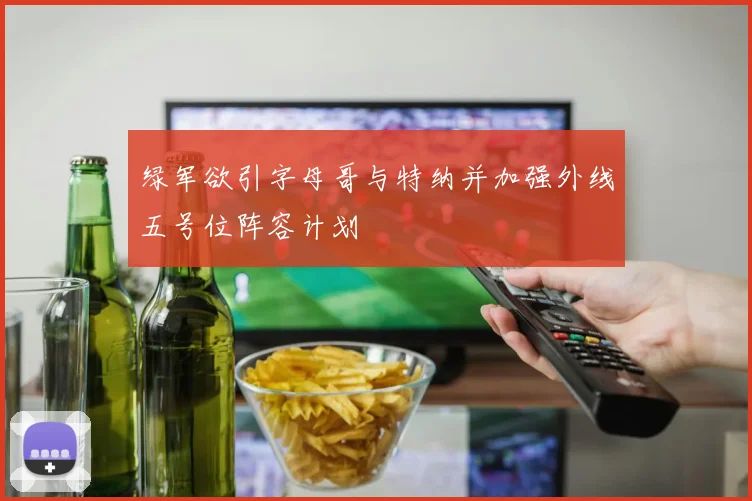 绿军欲引字母哥与特纳并加强外线五号位阵容计划
