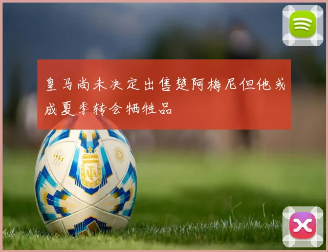 皇马尚未决定出售楚阿梅尼但他或成夏季转会牺牲品