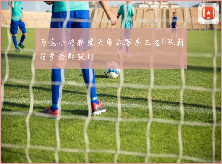 马竞小将崭露头角本赛季三名B队新星首秀即破门