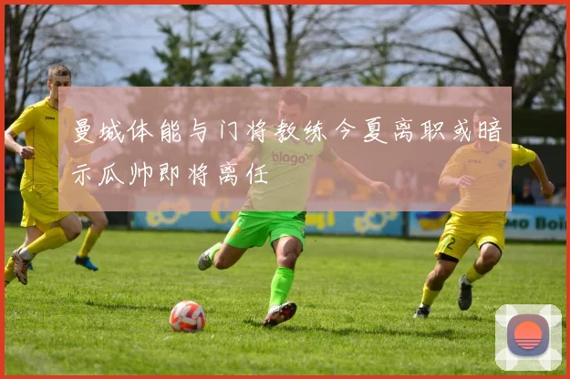曼城体能与门将教练今夏离职或暗示瓜帅即将离任