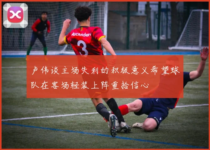 卢伟谈主场失利的积极意义希望球队在客场轻装上阵重拾信心
