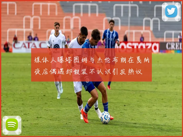 媒体人曝塔图姆与杰伦布朗在戛纳夜店偶遇却假装不认识引发热议