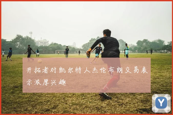 开拓者对凯尔特人杰伦布朗交易表示浓厚兴趣