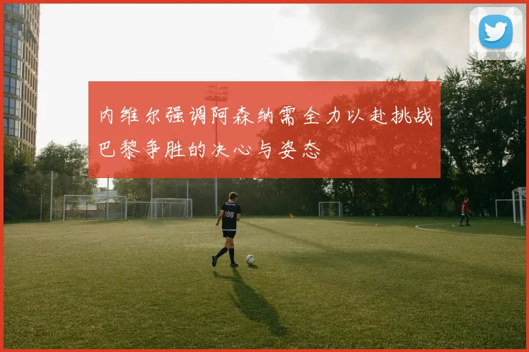 内维尔强调阿森纳需全力以赴挑战巴黎争胜的决心与姿态