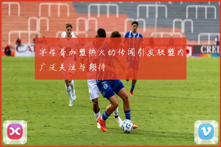字母哥加盟热火的传闻引发联盟内广泛关注与期待