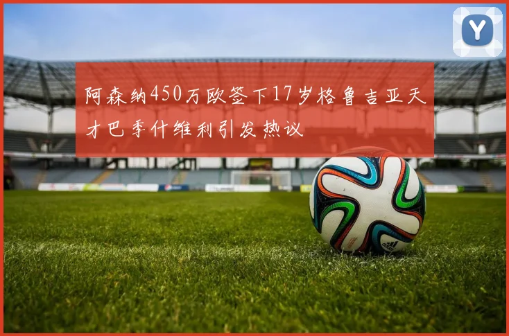 阿森纳450万欧签下17岁格鲁吉亚天才巴季什维利引发热议